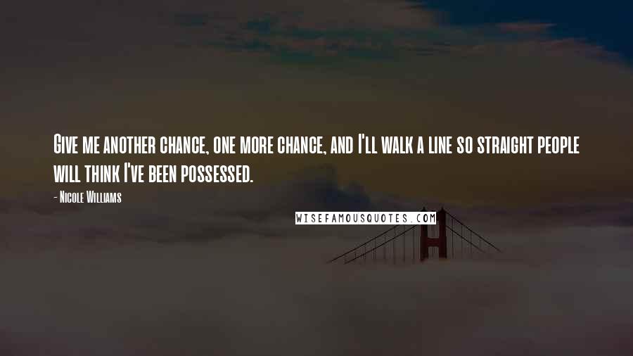 Nicole Williams Quotes: Give me another chance, one more chance, and I'll walk a line so straight people will think I've been possessed.