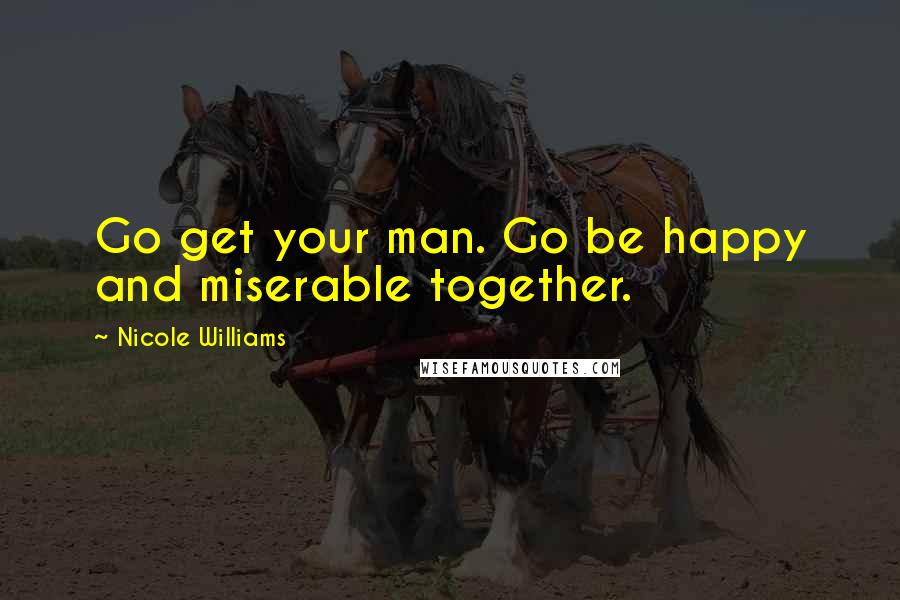 Nicole Williams Quotes: Go get your man. Go be happy and miserable together.