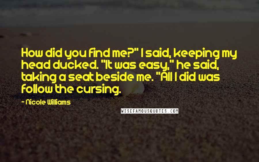 Nicole Williams Quotes: How did you find me?" I said, keeping my head ducked. "It was easy," he said, taking a seat beside me. "All I did was follow the cursing.