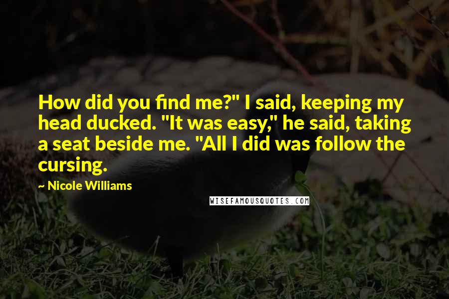 Nicole Williams Quotes: How did you find me?" I said, keeping my head ducked. "It was easy," he said, taking a seat beside me. "All I did was follow the cursing.