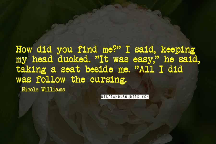 Nicole Williams Quotes: How did you find me?" I said, keeping my head ducked. "It was easy," he said, taking a seat beside me. "All I did was follow the cursing.