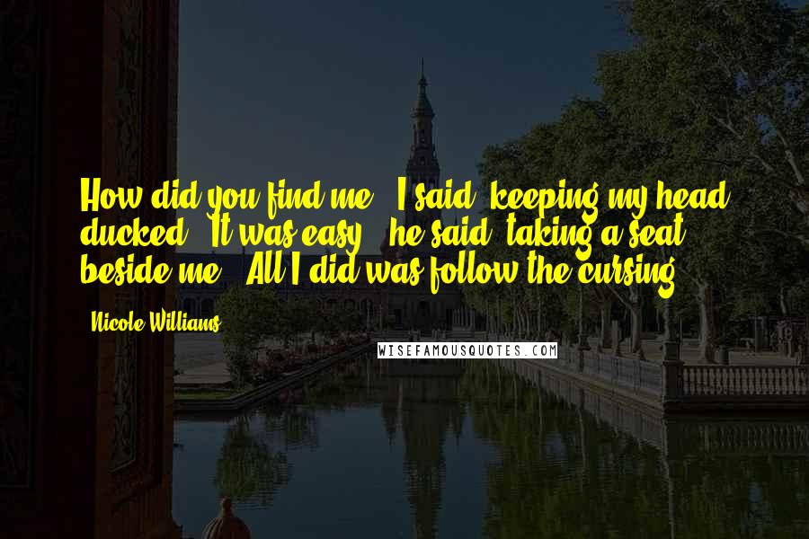 Nicole Williams Quotes: How did you find me?" I said, keeping my head ducked. "It was easy," he said, taking a seat beside me. "All I did was follow the cursing.