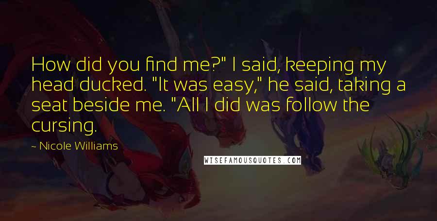 Nicole Williams Quotes: How did you find me?" I said, keeping my head ducked. "It was easy," he said, taking a seat beside me. "All I did was follow the cursing.