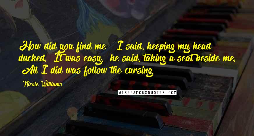 Nicole Williams Quotes: How did you find me?" I said, keeping my head ducked. "It was easy," he said, taking a seat beside me. "All I did was follow the cursing.