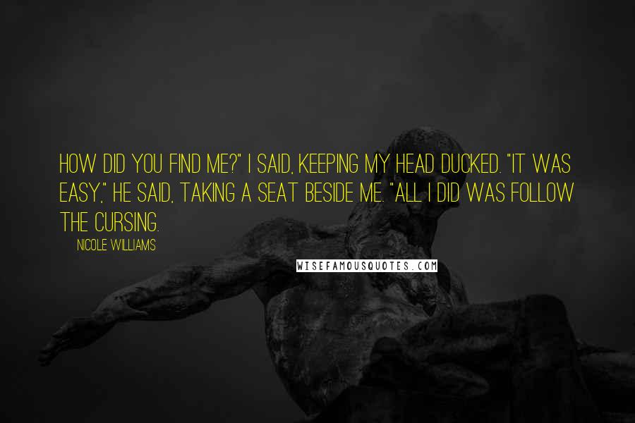 Nicole Williams Quotes: How did you find me?" I said, keeping my head ducked. "It was easy," he said, taking a seat beside me. "All I did was follow the cursing.