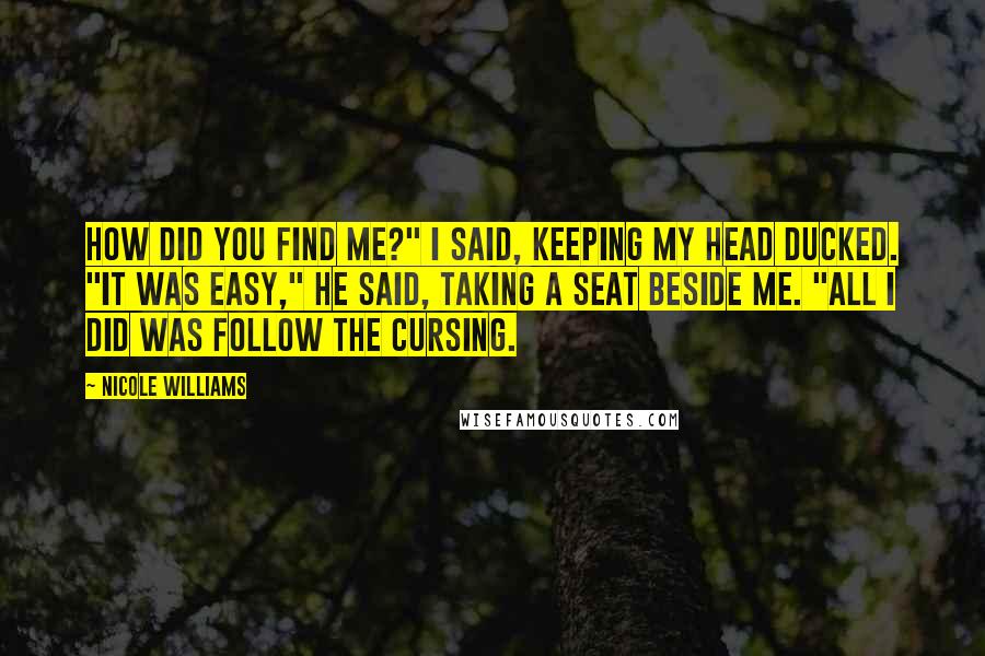 Nicole Williams Quotes: How did you find me?" I said, keeping my head ducked. "It was easy," he said, taking a seat beside me. "All I did was follow the cursing.