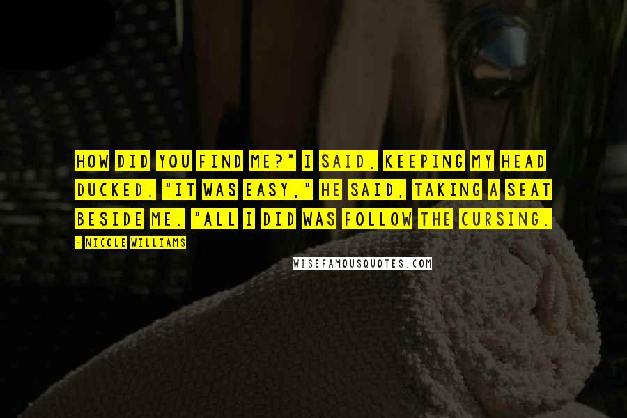 Nicole Williams Quotes: How did you find me?" I said, keeping my head ducked. "It was easy," he said, taking a seat beside me. "All I did was follow the cursing.