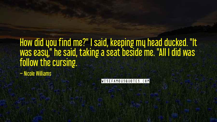 Nicole Williams Quotes: How did you find me?" I said, keeping my head ducked. "It was easy," he said, taking a seat beside me. "All I did was follow the cursing.