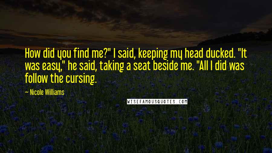 Nicole Williams Quotes: How did you find me?" I said, keeping my head ducked. "It was easy," he said, taking a seat beside me. "All I did was follow the cursing.