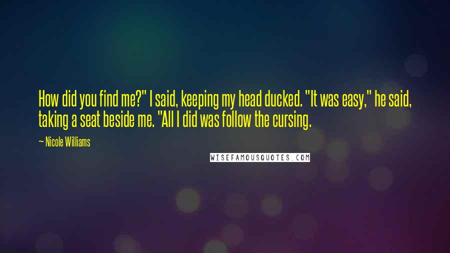 Nicole Williams Quotes: How did you find me?" I said, keeping my head ducked. "It was easy," he said, taking a seat beside me. "All I did was follow the cursing.