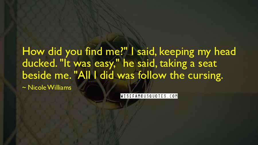 Nicole Williams Quotes: How did you find me?" I said, keeping my head ducked. "It was easy," he said, taking a seat beside me. "All I did was follow the cursing.