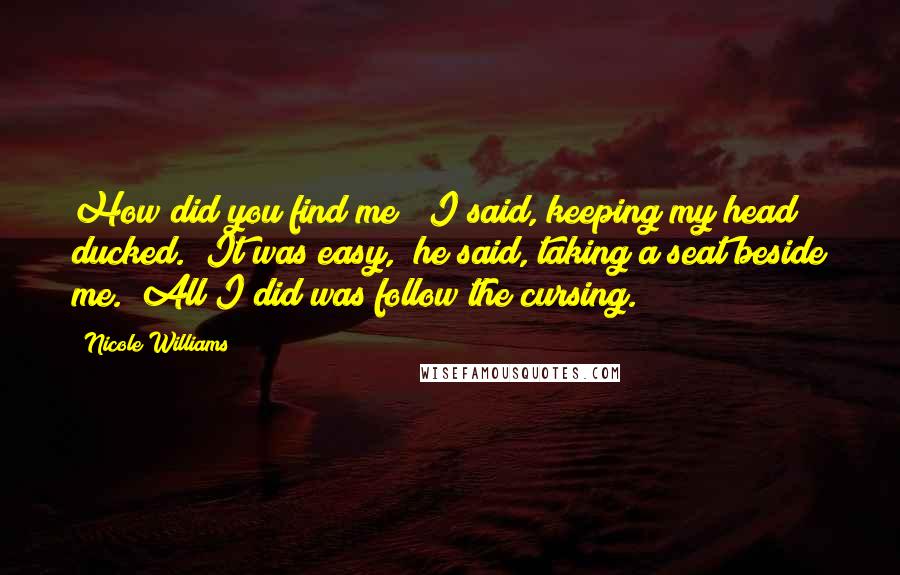 Nicole Williams Quotes: How did you find me?" I said, keeping my head ducked. "It was easy," he said, taking a seat beside me. "All I did was follow the cursing.