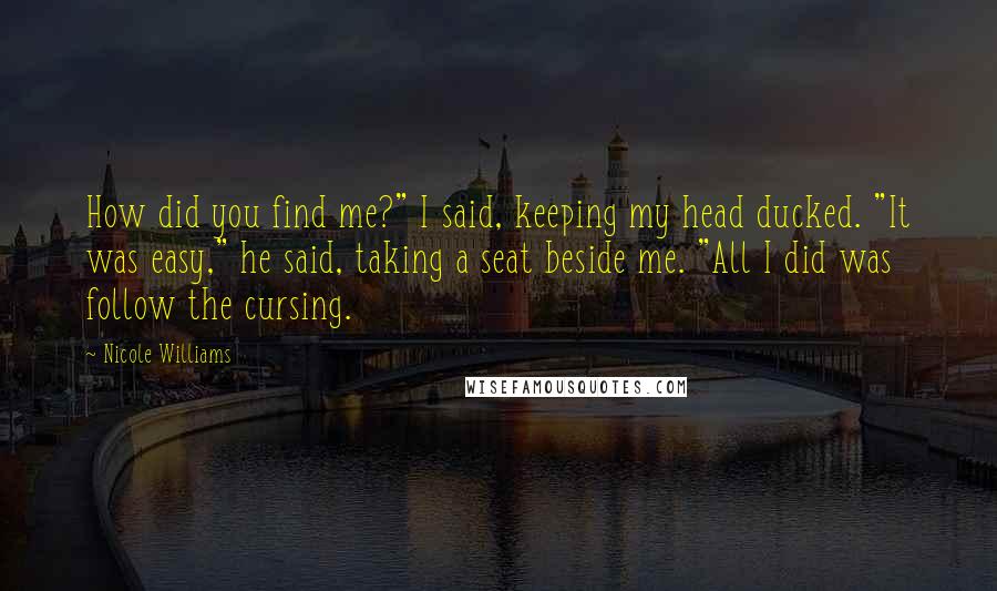 Nicole Williams Quotes: How did you find me?" I said, keeping my head ducked. "It was easy," he said, taking a seat beside me. "All I did was follow the cursing.