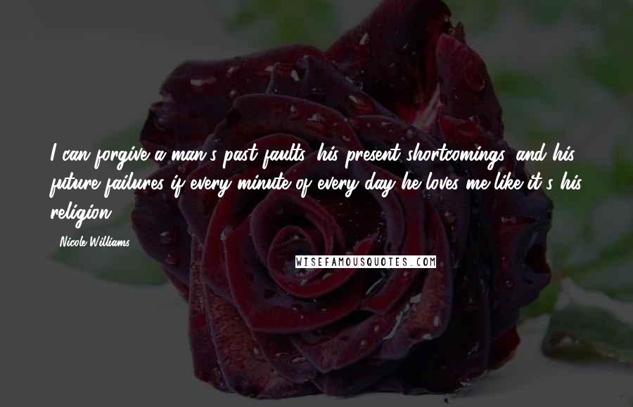 Nicole Williams Quotes: I can forgive a man's past faults, his present shortcomings, and his future failures if every minute of every day he loves me like it's his religion.