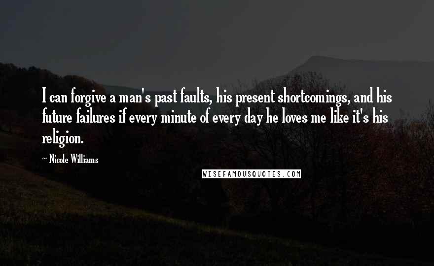 Nicole Williams Quotes: I can forgive a man's past faults, his present shortcomings, and his future failures if every minute of every day he loves me like it's his religion.