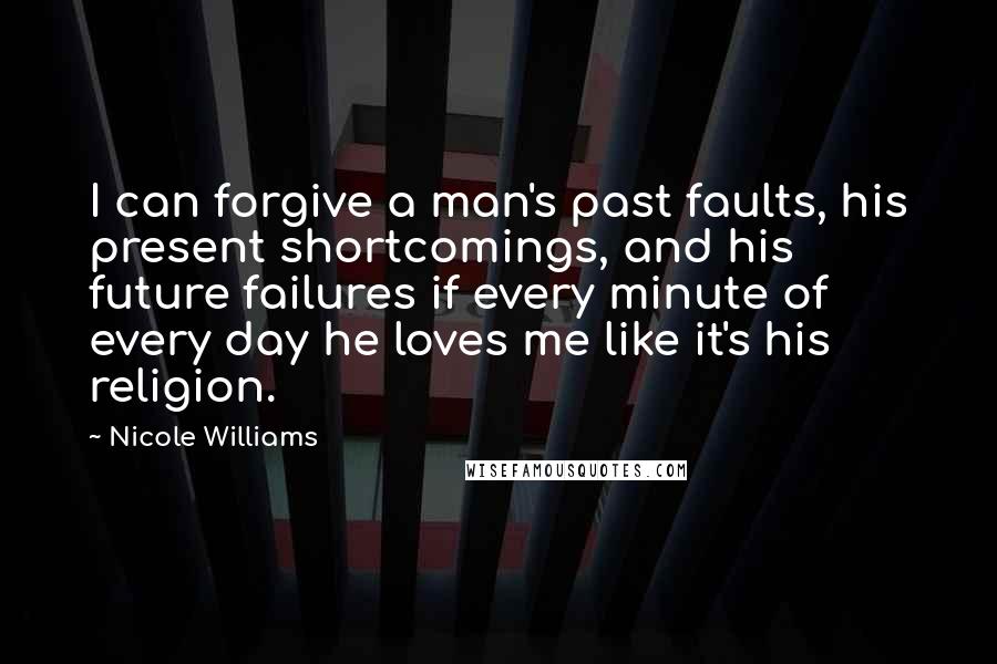 Nicole Williams Quotes: I can forgive a man's past faults, his present shortcomings, and his future failures if every minute of every day he loves me like it's his religion.