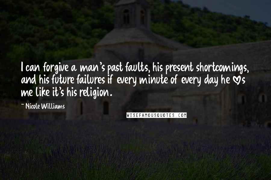 Nicole Williams Quotes: I can forgive a man's past faults, his present shortcomings, and his future failures if every minute of every day he loves me like it's his religion.