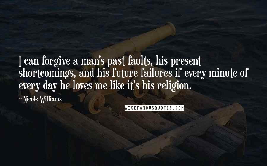 Nicole Williams Quotes: I can forgive a man's past faults, his present shortcomings, and his future failures if every minute of every day he loves me like it's his religion.