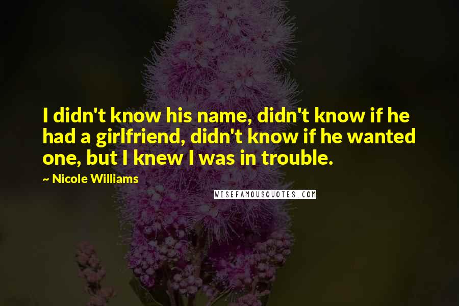 Nicole Williams Quotes: I didn't know his name, didn't know if he had a girlfriend, didn't know if he wanted one, but I knew I was in trouble.