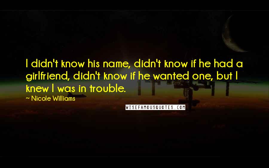Nicole Williams Quotes: I didn't know his name, didn't know if he had a girlfriend, didn't know if he wanted one, but I knew I was in trouble.