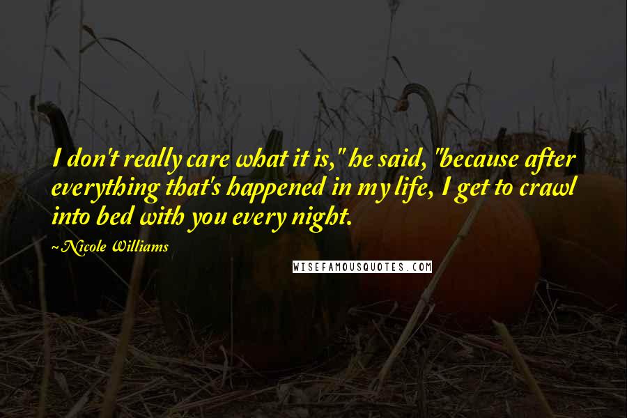 Nicole Williams Quotes: I don't really care what it is," he said, "because after everything that's happened in my life, I get to crawl into bed with you every night.