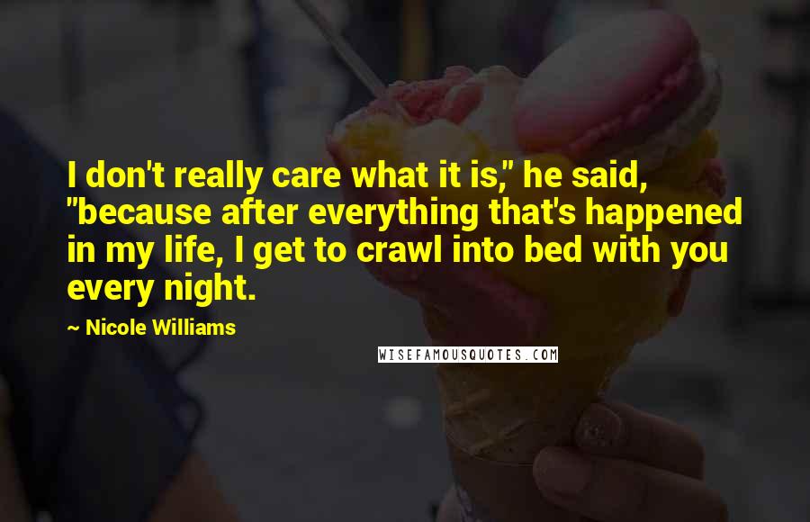 Nicole Williams Quotes: I don't really care what it is," he said, "because after everything that's happened in my life, I get to crawl into bed with you every night.