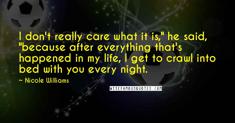 Nicole Williams Quotes: I don't really care what it is," he said, "because after everything that's happened in my life, I get to crawl into bed with you every night.
