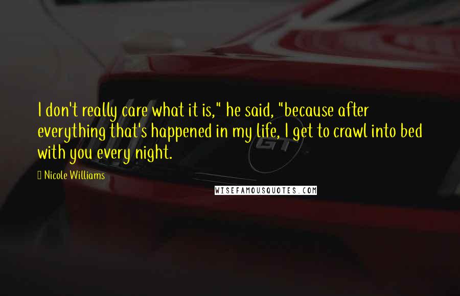 Nicole Williams Quotes: I don't really care what it is," he said, "because after everything that's happened in my life, I get to crawl into bed with you every night.