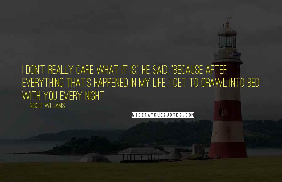 Nicole Williams Quotes: I don't really care what it is," he said, "because after everything that's happened in my life, I get to crawl into bed with you every night.