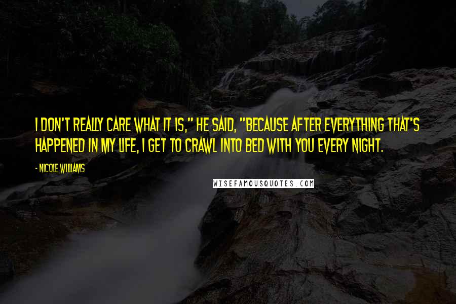 Nicole Williams Quotes: I don't really care what it is," he said, "because after everything that's happened in my life, I get to crawl into bed with you every night.