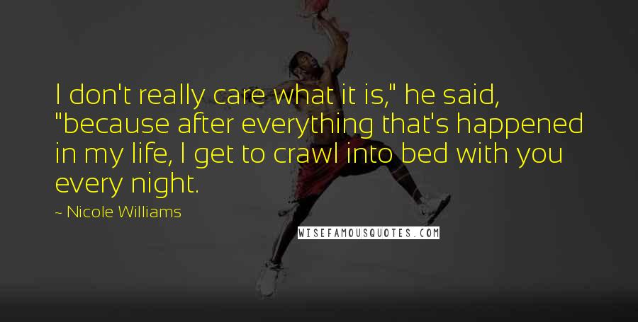 Nicole Williams Quotes: I don't really care what it is," he said, "because after everything that's happened in my life, I get to crawl into bed with you every night.