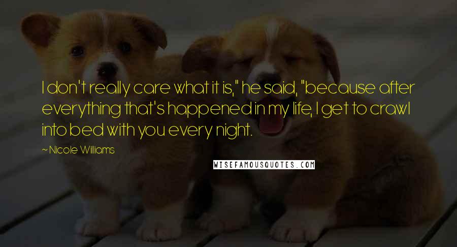 Nicole Williams Quotes: I don't really care what it is," he said, "because after everything that's happened in my life, I get to crawl into bed with you every night.