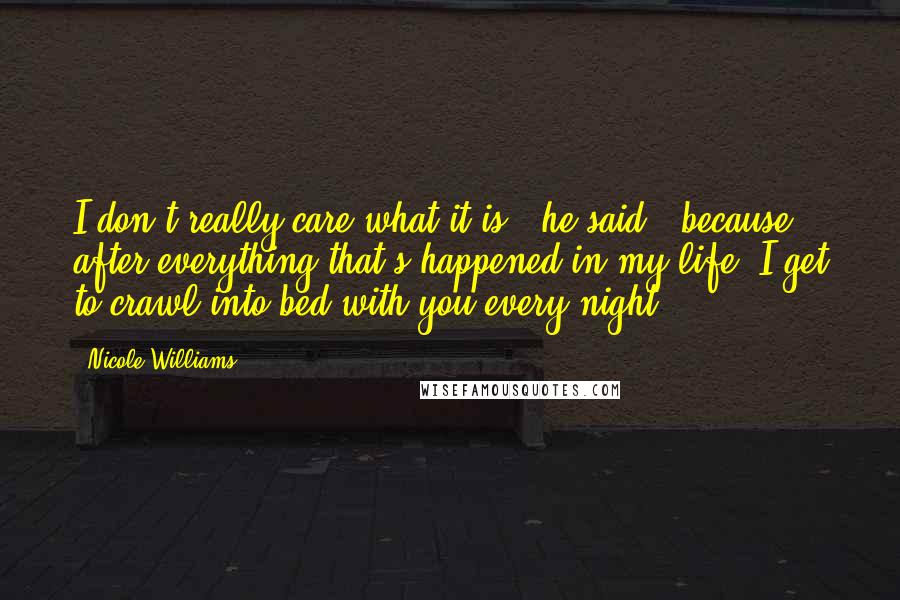 Nicole Williams Quotes: I don't really care what it is," he said, "because after everything that's happened in my life, I get to crawl into bed with you every night.