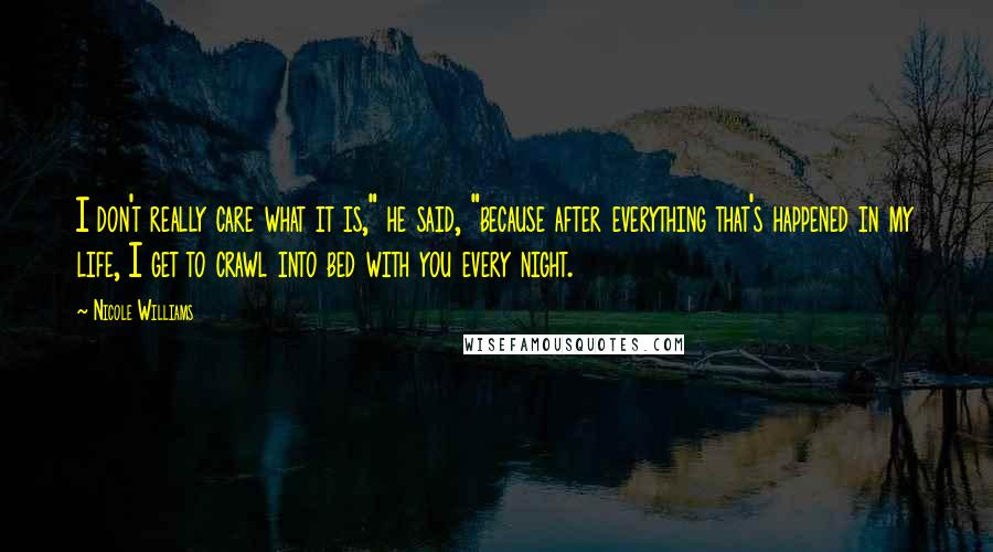 Nicole Williams Quotes: I don't really care what it is," he said, "because after everything that's happened in my life, I get to crawl into bed with you every night.