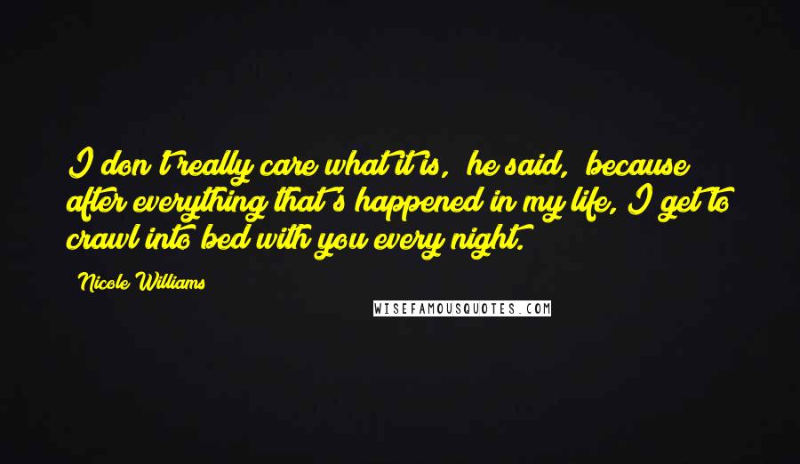 Nicole Williams Quotes: I don't really care what it is," he said, "because after everything that's happened in my life, I get to crawl into bed with you every night.