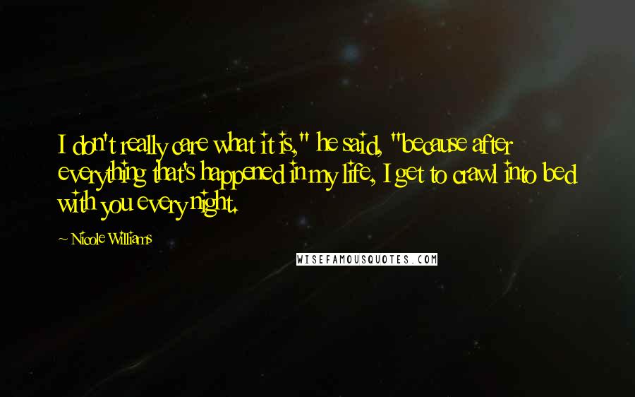Nicole Williams Quotes: I don't really care what it is," he said, "because after everything that's happened in my life, I get to crawl into bed with you every night.