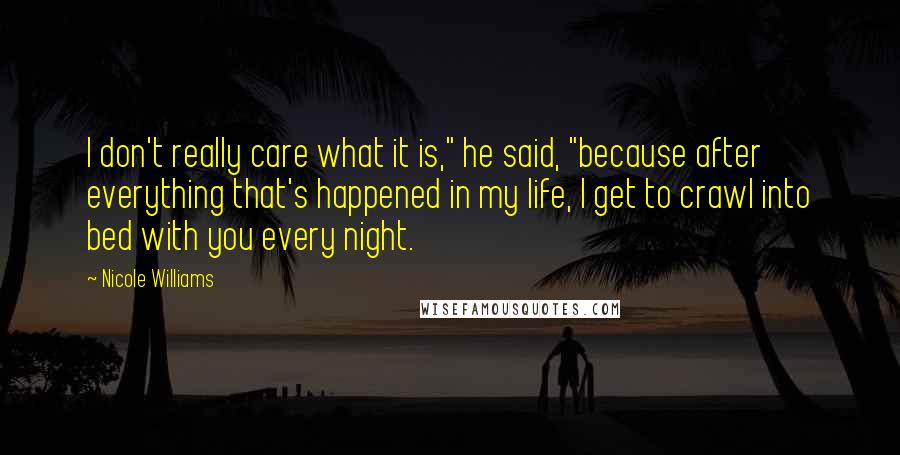 Nicole Williams Quotes: I don't really care what it is," he said, "because after everything that's happened in my life, I get to crawl into bed with you every night.
