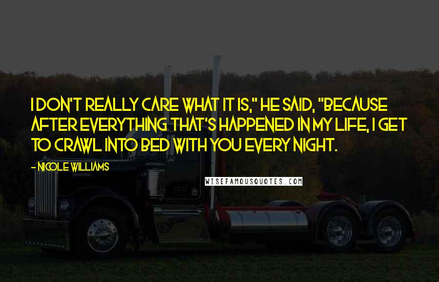 Nicole Williams Quotes: I don't really care what it is," he said, "because after everything that's happened in my life, I get to crawl into bed with you every night.