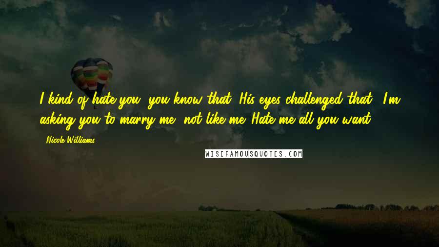 Nicole Williams Quotes: I kind of hate you, you know that?"His eyes challenged that. "I'm asking you to marry me, not like me. Hate me all you want.