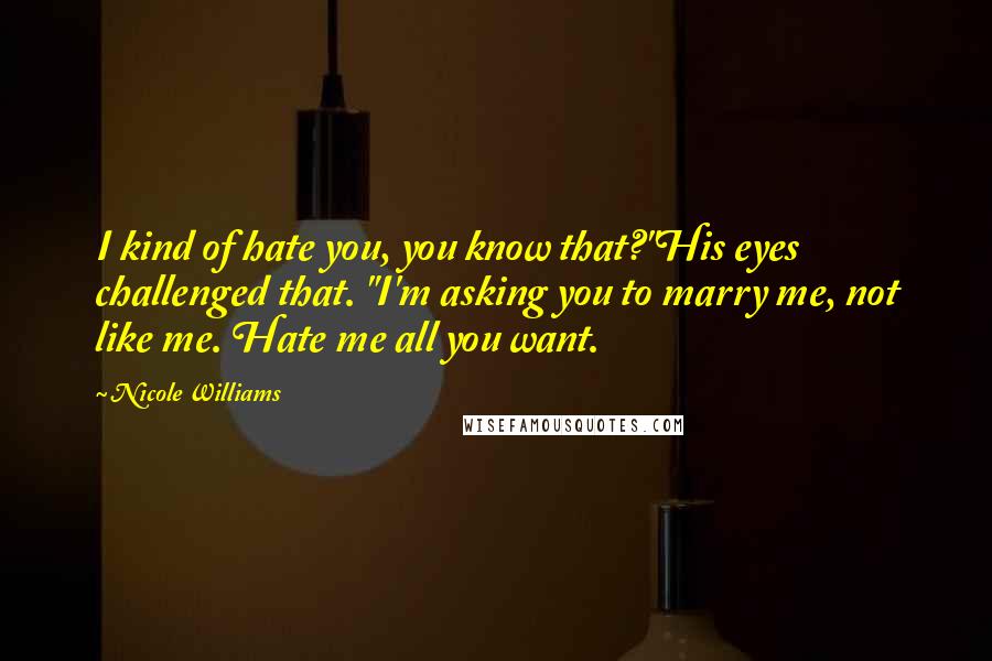 Nicole Williams Quotes: I kind of hate you, you know that?"His eyes challenged that. "I'm asking you to marry me, not like me. Hate me all you want.