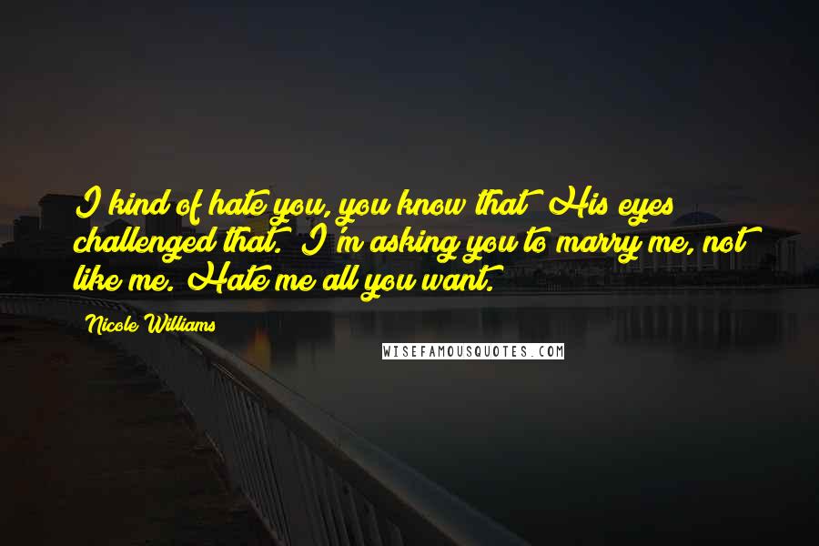 Nicole Williams Quotes: I kind of hate you, you know that?"His eyes challenged that. "I'm asking you to marry me, not like me. Hate me all you want.