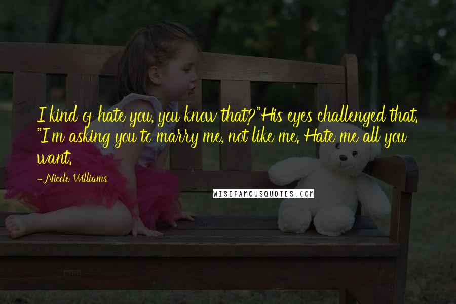 Nicole Williams Quotes: I kind of hate you, you know that?"His eyes challenged that. "I'm asking you to marry me, not like me. Hate me all you want.