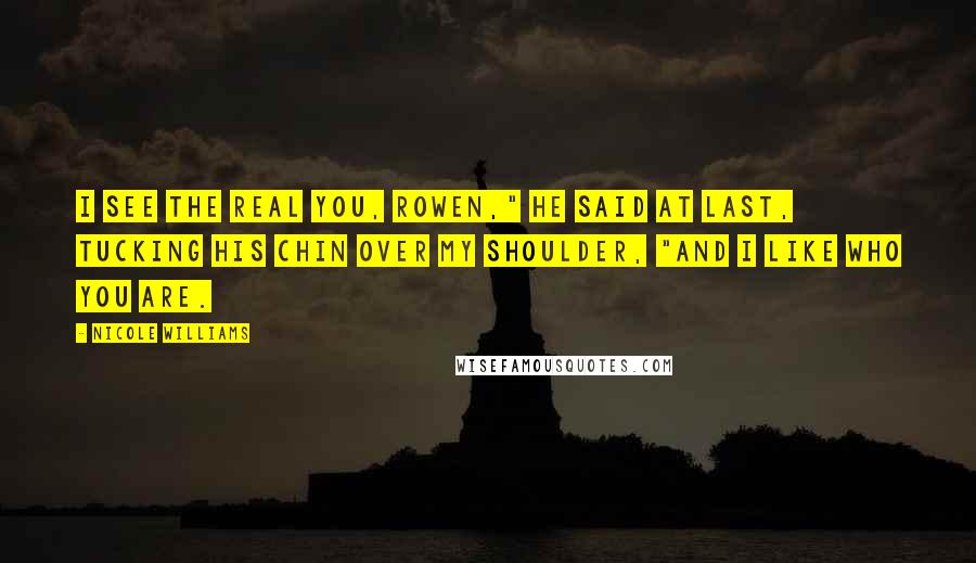 Nicole Williams Quotes: I see the real you, Rowen," he said at last, tucking his chin over my shoulder, "and I like who you are.