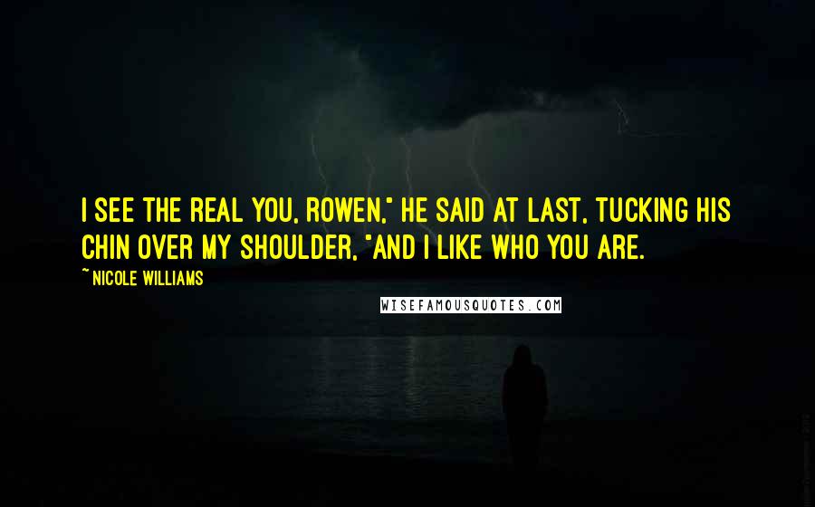 Nicole Williams Quotes: I see the real you, Rowen," he said at last, tucking his chin over my shoulder, "and I like who you are.