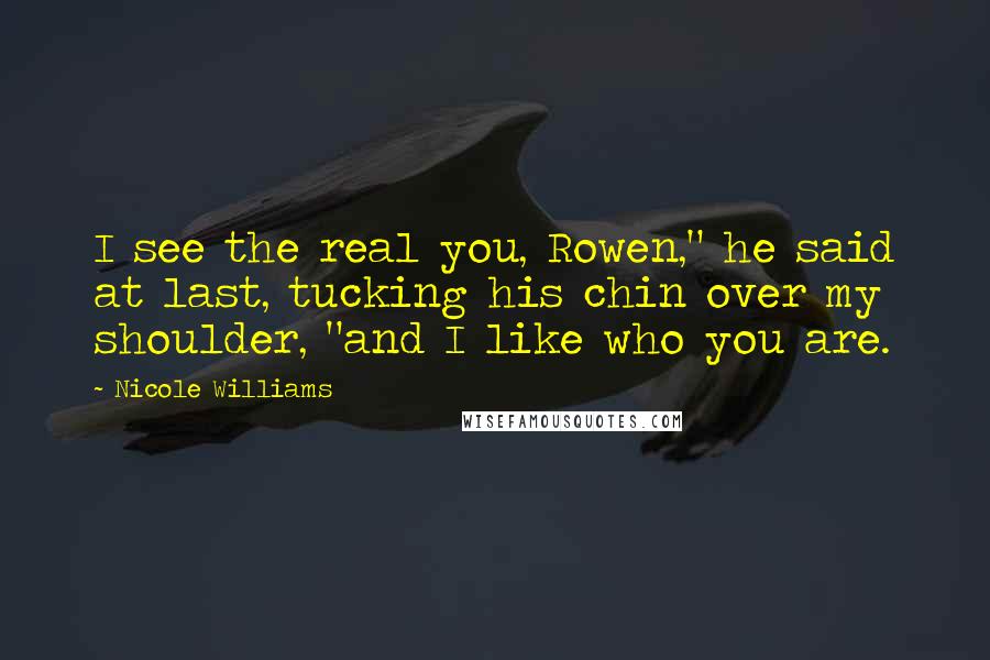 Nicole Williams Quotes: I see the real you, Rowen," he said at last, tucking his chin over my shoulder, "and I like who you are.