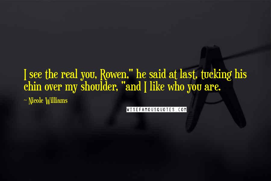 Nicole Williams Quotes: I see the real you, Rowen," he said at last, tucking his chin over my shoulder, "and I like who you are.