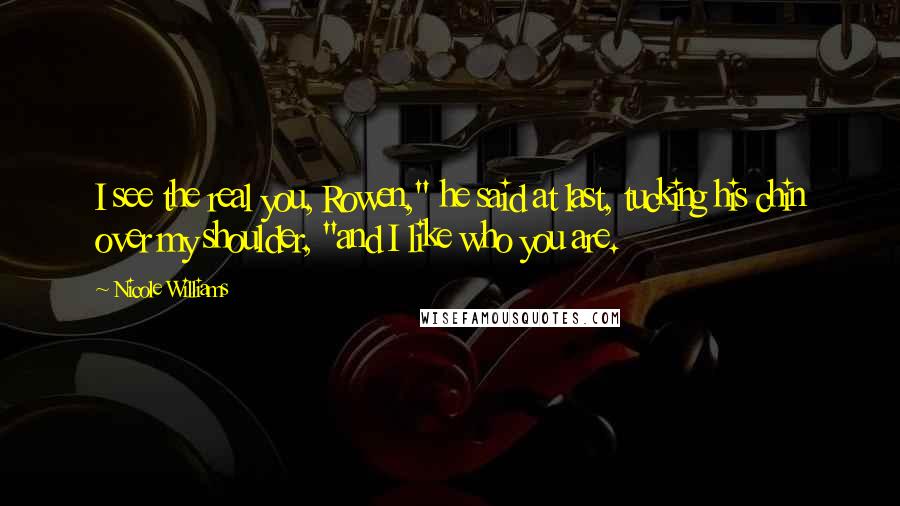 Nicole Williams Quotes: I see the real you, Rowen," he said at last, tucking his chin over my shoulder, "and I like who you are.