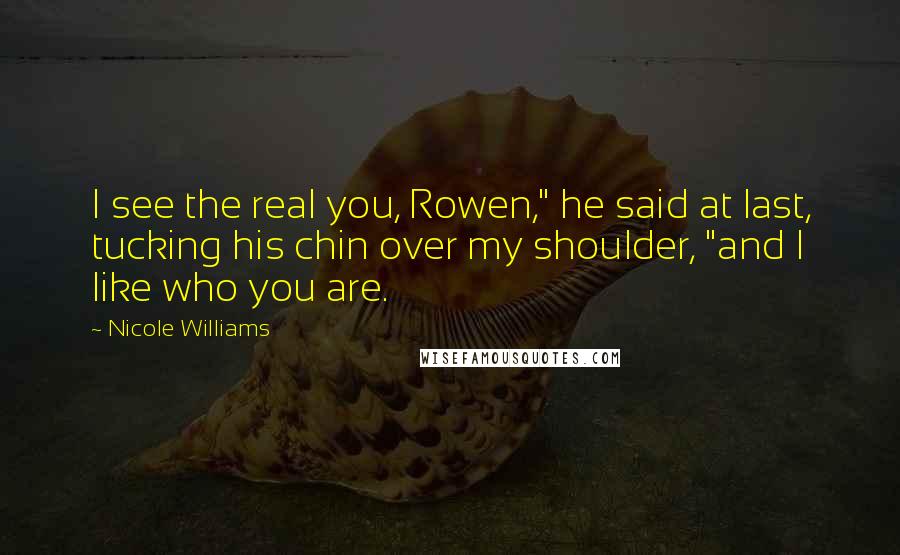 Nicole Williams Quotes: I see the real you, Rowen," he said at last, tucking his chin over my shoulder, "and I like who you are.