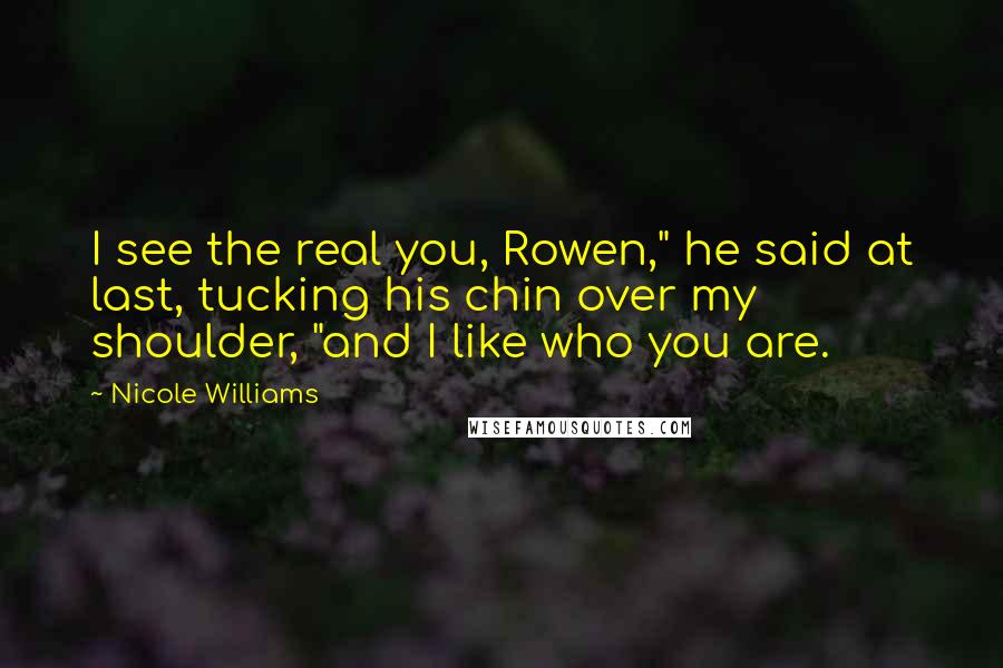 Nicole Williams Quotes: I see the real you, Rowen," he said at last, tucking his chin over my shoulder, "and I like who you are.