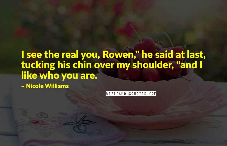 Nicole Williams Quotes: I see the real you, Rowen," he said at last, tucking his chin over my shoulder, "and I like who you are.